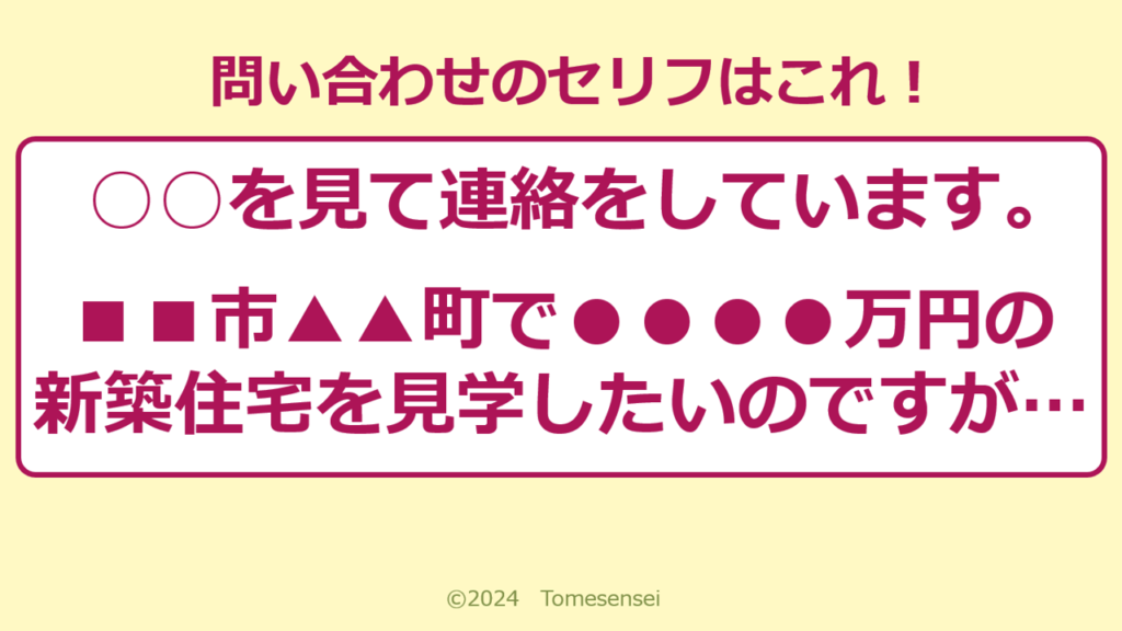 ○○を見て連絡をしています。■■市▲▲町で●●●●万円の新築住宅を見学したいのですが…