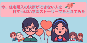 今、住宅購入の決断ができない人を甘ずっぱい学園ストーリーでたとえてみた